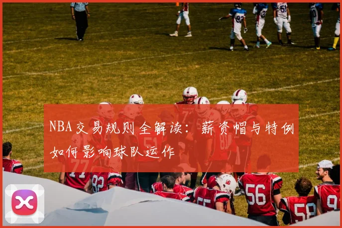 NBA交易规则全解读：薪资帽与特例如何影响球队运作